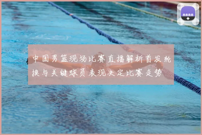 中国男篮现场比赛直播解析首发轮换与关键球员表现决定比赛走势