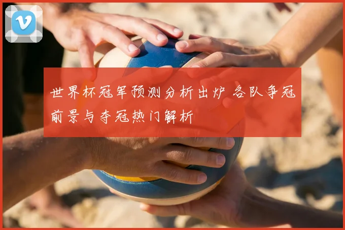 世界杯冠军预测分析出炉 各队争冠前景与夺冠热门解析