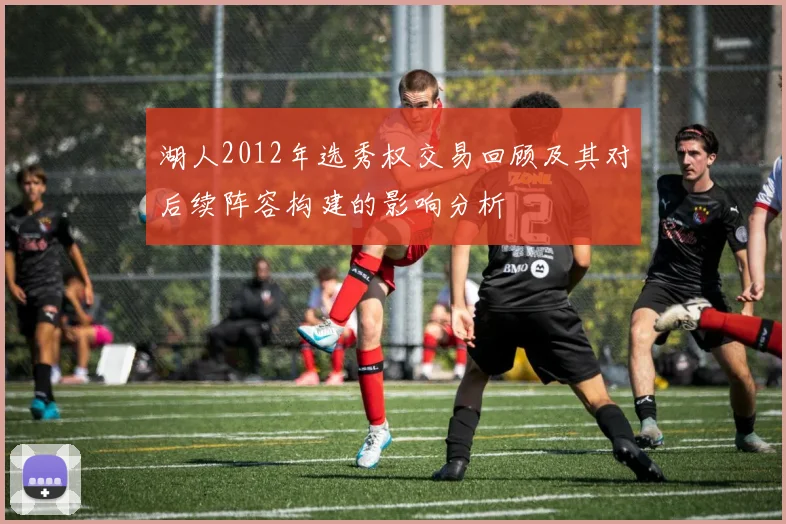 湖人2012年选秀权交易回顾及其对后续阵容构建的影响分析