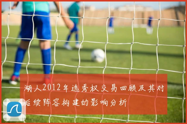 湖人2012年选秀权交易回顾及其对后续阵容构建的影响分析