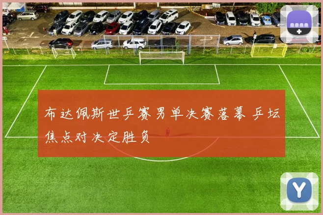 布达佩斯世乒赛男单决赛落幕 乒坛焦点对决定胜负
