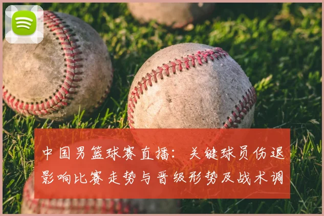 中国男篮球赛直播：关键球员伤退影响比赛走势与晋级形势及战术调整