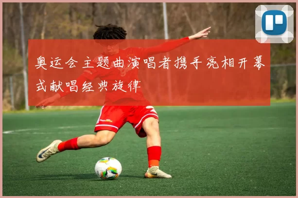 奥运会主题曲演唱者携手亮相开幕式献唱经典旋律