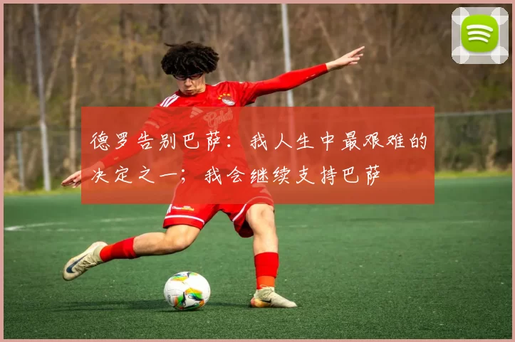 德罗告别巴萨：我人生中最艰难的决定之一；我会继续支持巴萨