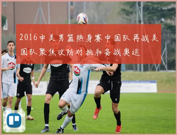 2016中美男篮热身赛中国队再战美国队聚焦攻防对抗和备战奥运
