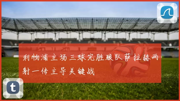 利物浦主场三球完胜狼队萨拉赫两射一传主导关键战