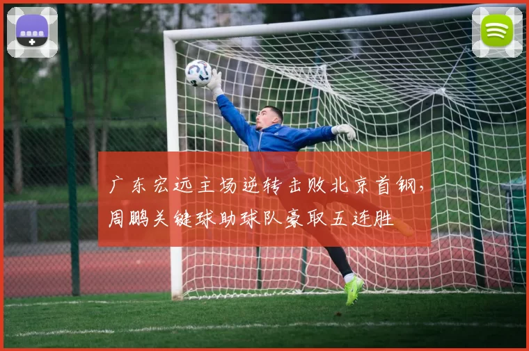 广东宏远主场逆转击败北京首钢，周鹏关键球助球队豪取五连胜