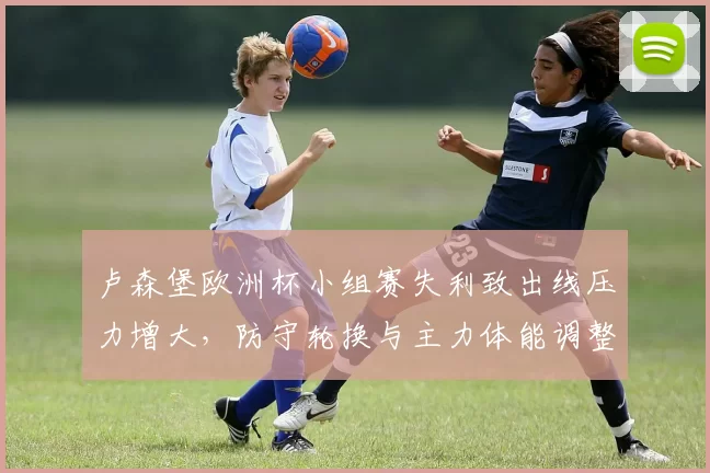 卢森堡欧洲杯小组赛失利致出线压力增大,防守轮换与主力体能调整成看点