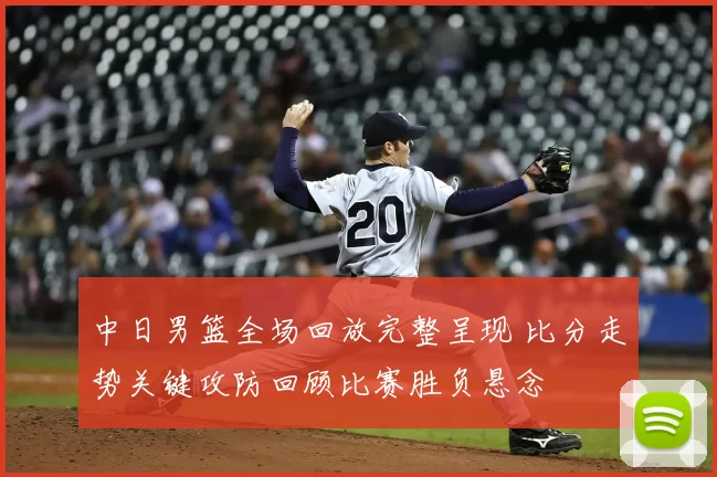 中日男篮全场回放完整呈现 比分走势关键攻防回顾比赛胜负悬念
