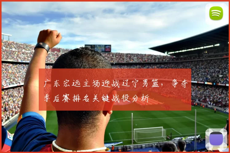 广东宏远主场迎战辽宁男篮，争夺季后赛排名关键战役分析