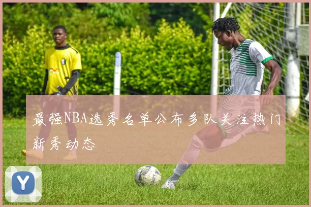 最强NBA选秀名单公布多队关注热门新秀动态