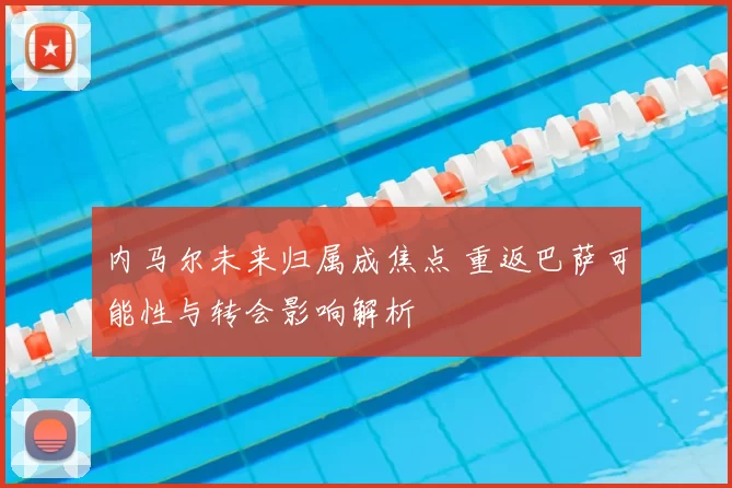 内马尔未来归属成焦点 重返巴萨可能性与转会影响解析