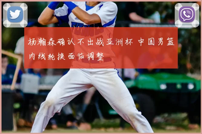 杨瀚森确认不出战亚洲杯 中国男篮内线轮换面临调整