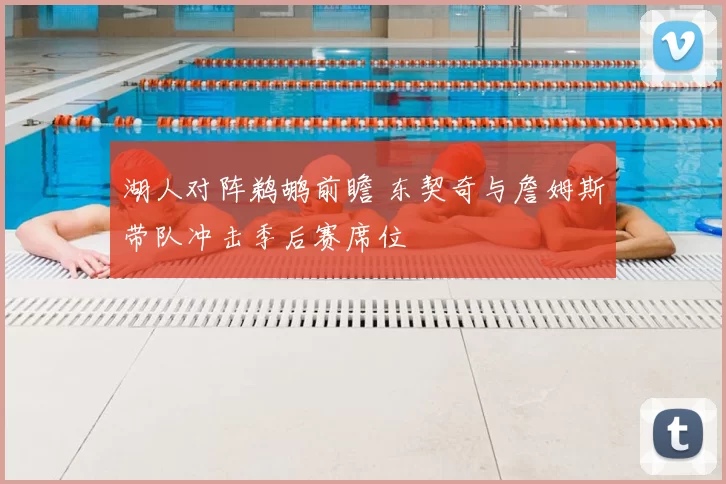 湖人对阵鹈鹕前瞻 东契奇与詹姆斯带队冲击季后赛席位