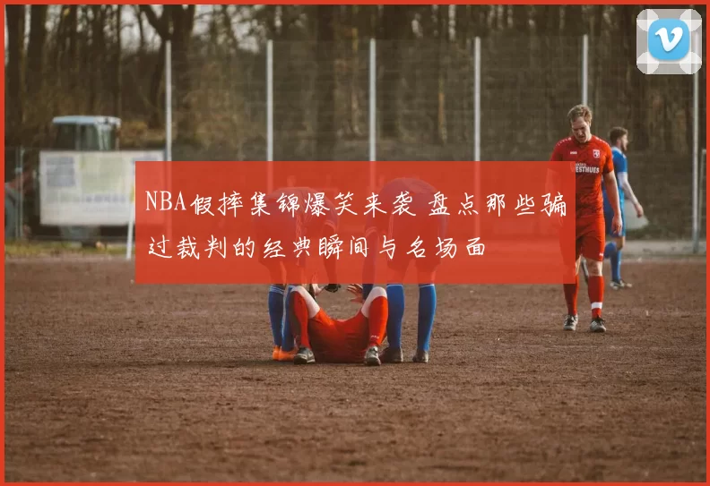 NBA假摔集锦爆笑来袭 盘点那些骗过裁判的经典瞬间与名场面