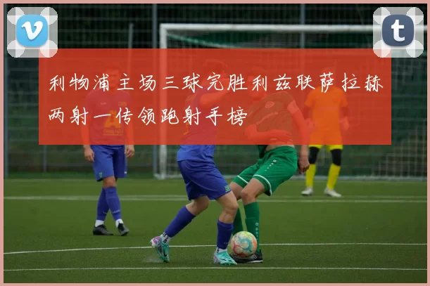 利物浦主场三球完胜利兹联萨拉赫两射一传领跑射手榜