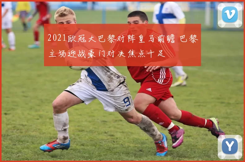 2021欧冠大巴黎对阵皇马前瞻 巴黎主场迎战豪门对决焦点十足