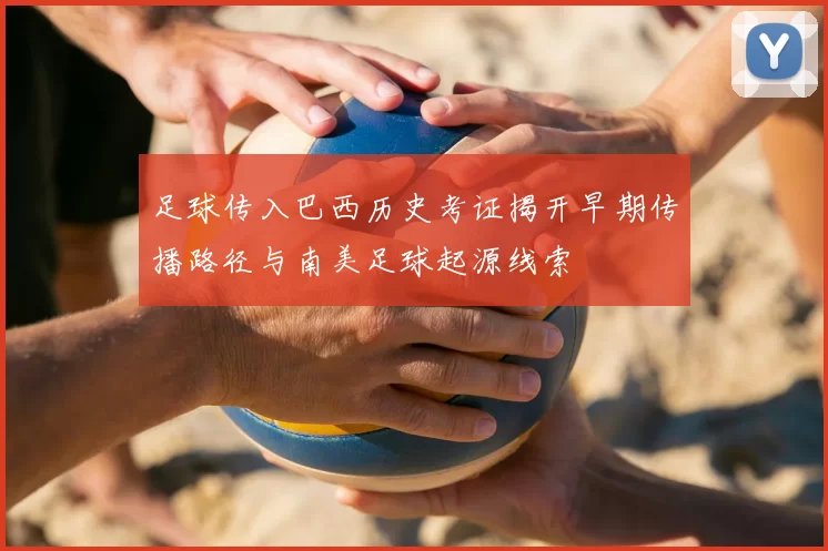 足球传入巴西历史考证揭开早期传播路径与南美足球起源线索