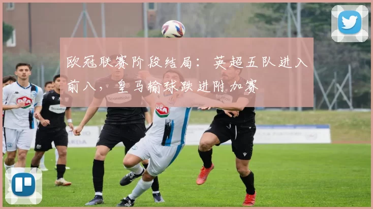 欧冠联赛阶段结局：英超五队进入前八，皇马输球跌进附加赛