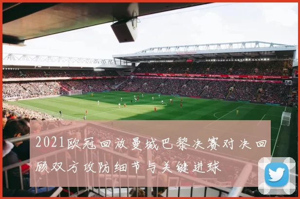 2021欧冠回放曼城巴黎决赛对决回顾双方攻防细节与关键进球