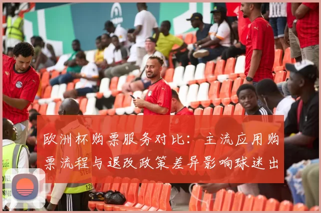 欧洲杯购票服务对比：主流应用购票流程与退改政策差异影响球迷出行安排