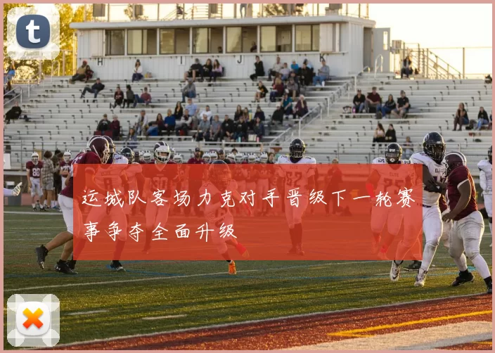 运城队客场力克对手晋级下一轮赛事争夺全面升级