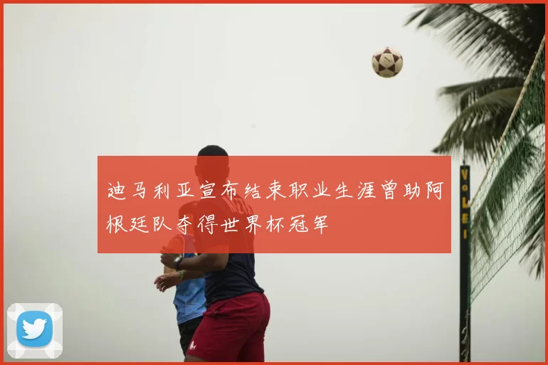 迪马利亚宣布结束职业生涯曾助阿根廷队夺得世界杯冠军