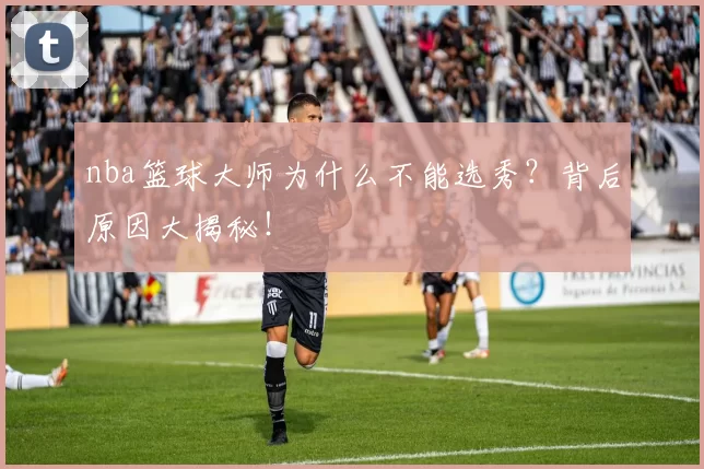 nba篮球大师为什么不能选秀？背后原因大揭秘！