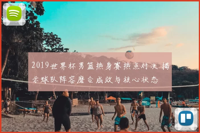 2019世界杯男篮热身赛热点对决 揭示球队阵容磨合成效与核心状态