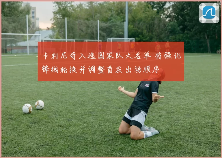 卡利尼奇入选国家队大名单 将强化锋线轮换并调整首发出场顺序