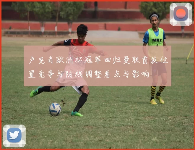 卢克肖欧洲杯冠军回归曼联首发位置竞争与防线调整看点与影响