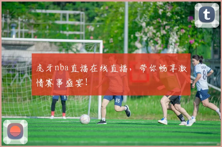 虎牙nba直播在线直播，带你畅享激情赛事盛宴！