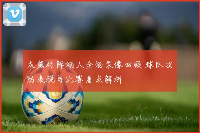 灰熊对阵湖人全场录像回顾 球队攻防表现与比赛看点解析