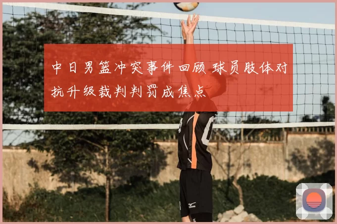 中日男篮冲突事件回顾 球员肢体对抗升级裁判判罚成焦点