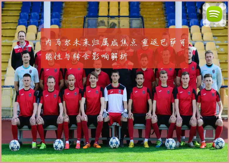 内马尔未来归属成焦点 重返巴萨可能性与转会影响解析