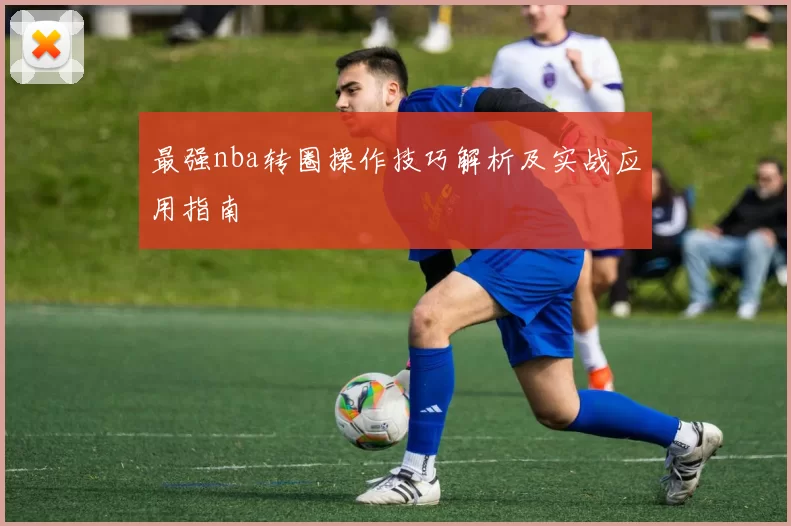 最强nba转圈操作技巧解析及实战应用指南