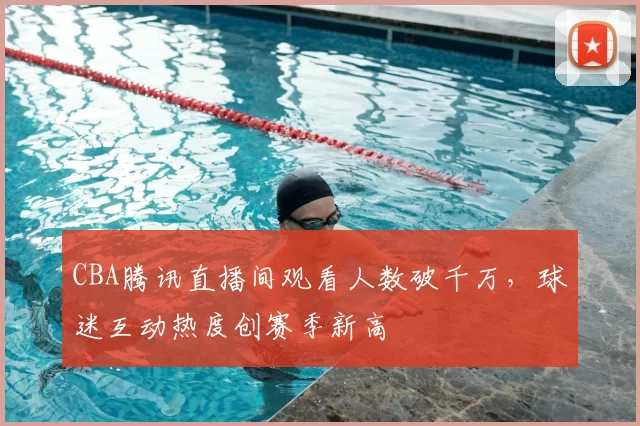 CBA腾讯直播间观看人数破千万，球迷互动热度创赛季新高