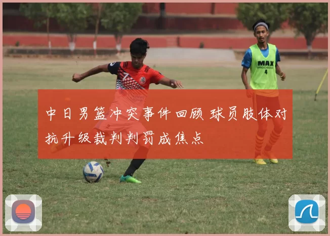 中日男篮冲突事件回顾 球员肢体对抗升级裁判判罚成焦点