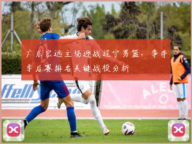 广东宏远主场迎战辽宁男篮，争夺季后赛排名关键战役分析