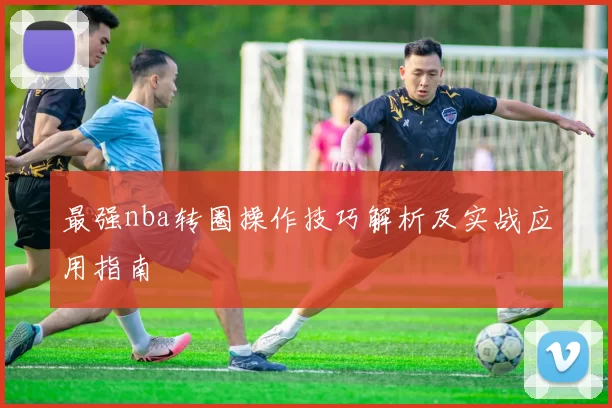 最强nba转圈操作技巧解析及实战应用指南