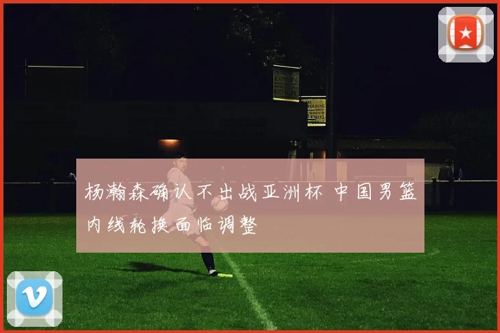 杨瀚森确认不出战亚洲杯 中国男篮内线轮换面临调整